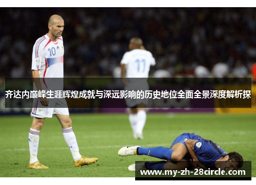 齐达内巅峰生涯辉煌成就与深远影响的历史地位全面全景深度解析探 齐达内巅峰生涯辉煌成就与深远影响的历史地位全面全景深度解析探