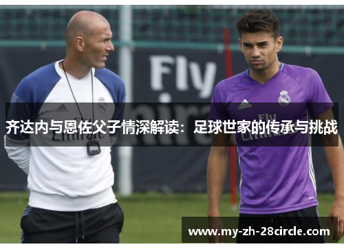 齐达内与恩佐父子情深解读:足球世家的传承与挑战 齐达内与恩佐父子情深解读:足球世家的传承与挑战