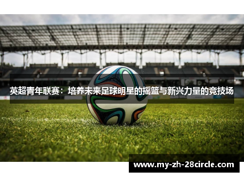 英超青年联赛：培养未来足球明星的摇篮与新兴力量的竞技场