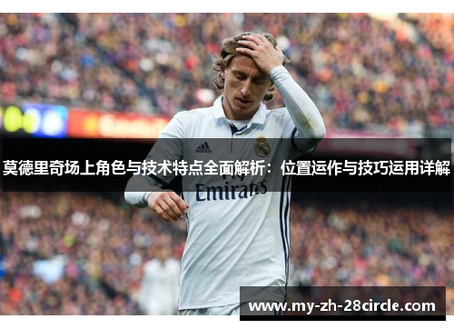 莫德里奇场上角色与技术特点全面解析:位置运作与技巧运用详解 莫德里奇场上角色与技术特点全面解析:位置运作与技巧运用详解
