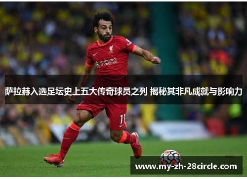 萨拉赫入选足坛史上五大传奇球员之列 揭秘其非凡成就与影响力 萨拉赫入选足坛史上五大传奇球员之列 揭秘其非凡成就与影响力