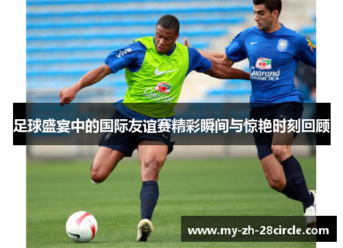 足球盛宴中的国际友谊赛精彩瞬间与惊艳时刻回顾 足球盛宴中的国际友谊赛精彩瞬间与惊艳时刻回顾