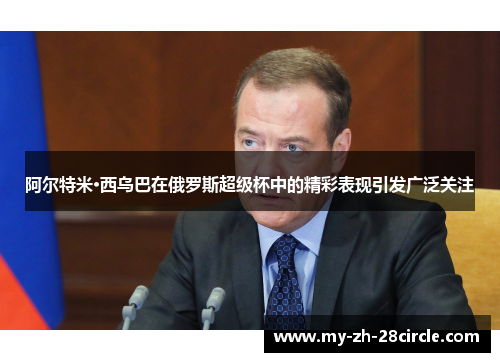 阿尔特米·西乌巴在俄罗斯超级杯中的精彩表现引发广泛关注 阿尔特米·西乌巴在俄罗斯超级杯中的精彩表现引发广泛关注