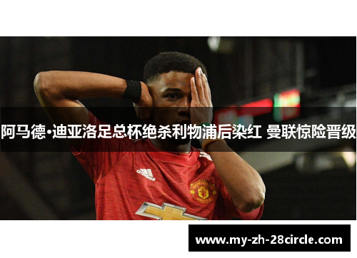 阿马德·迪亚洛足总杯绝杀利物浦后染红 曼联惊险晋级 阿马德·迪亚洛足总杯绝杀利物浦后染红 曼联惊险晋级