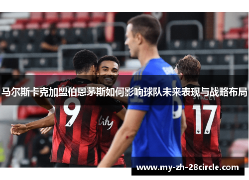马尔斯卡克加盟伯恩茅斯如何影响球队未来表现与战略布局 马尔斯卡克加盟伯恩茅斯如何影响球队未来表现与战略布局